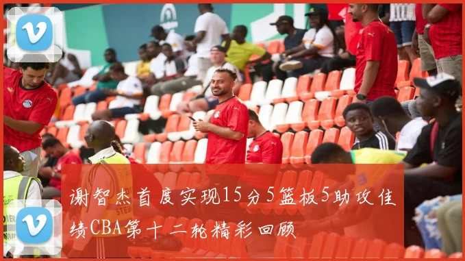 谢智杰首度实现15分5篮板5助攻佳绩CBA第十二轮精彩回顾