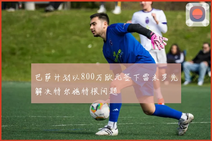 巴萨计划以800万欧元签下雷米罗先解决特尔施特根问题