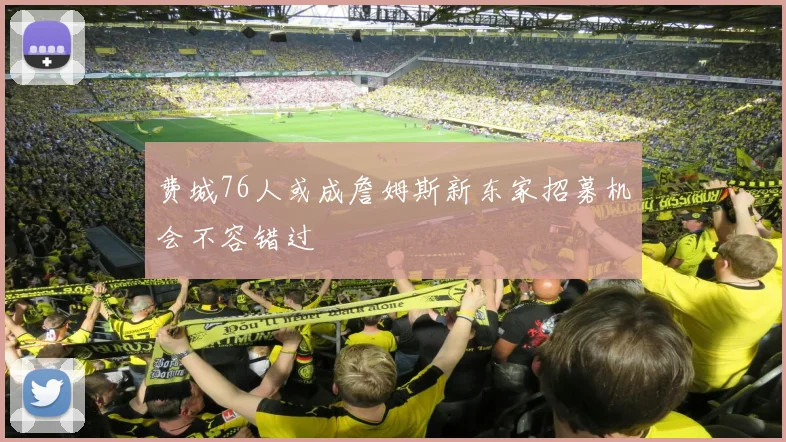费城76人或成詹姆斯新东家招募机会不容错过