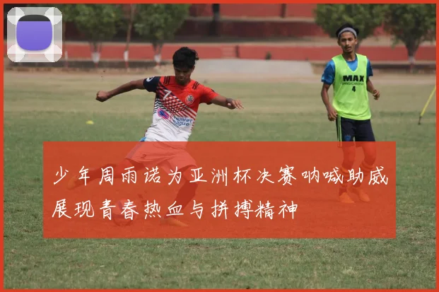 少年周雨诺为亚洲杯决赛呐喊助威展现青春热血与拼搏精神