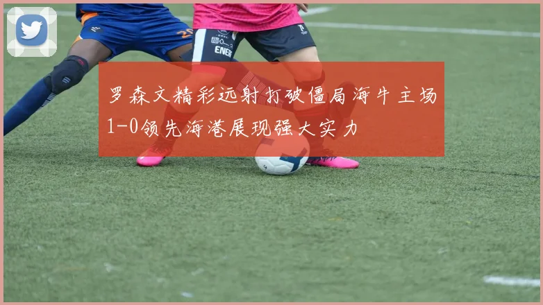 罗森文精彩远射打破僵局海牛主场1-0领先海港展现强大实力