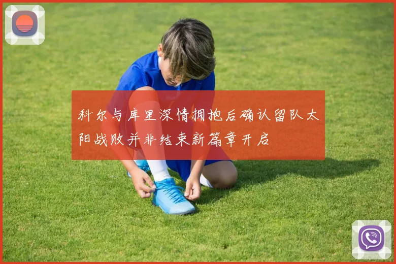 科尔与库里深情拥抱后确认留队太阳战败并非结束新篇章开启