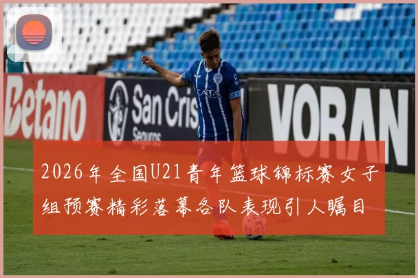 2026年全国U21青年篮球锦标赛女子组预赛精彩落幕各队表现引人瞩目