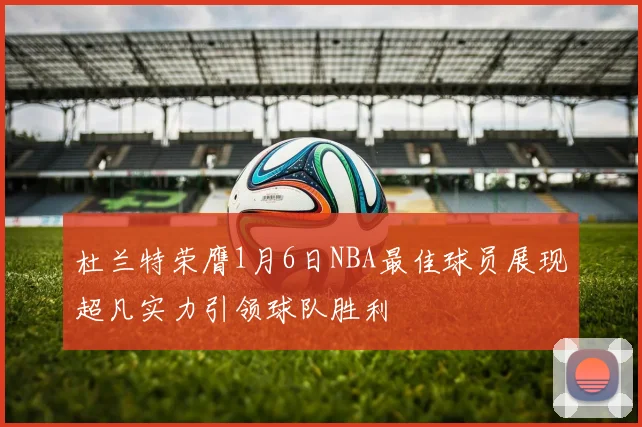 杜兰特荣膺1月6日NBA最佳球员展现超凡实力引领球队胜利