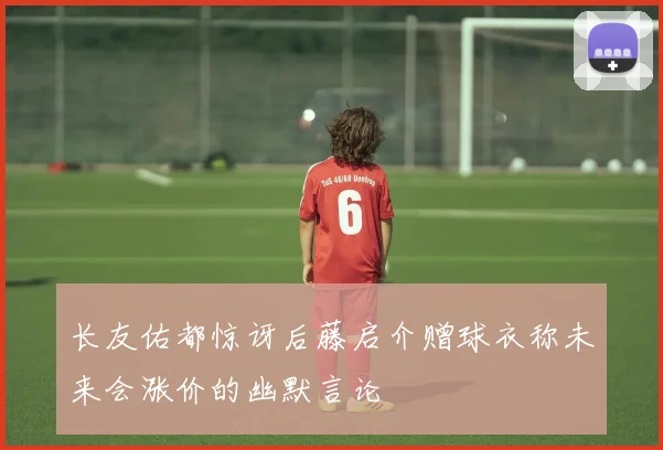 长友佑都惊讶后藤启介赠球衣称未来会涨价的幽默言论