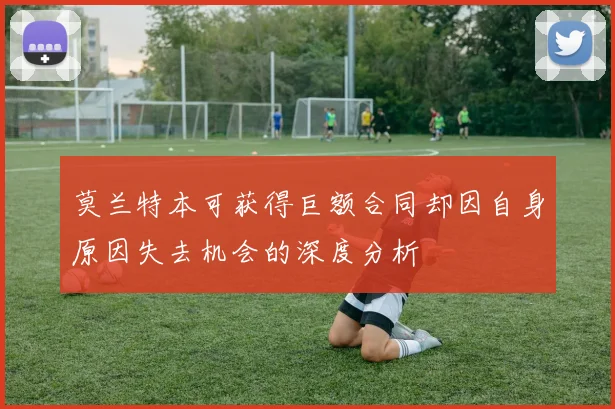 莫兰特本可获得巨额合同却因自身原因失去机会的深度分析