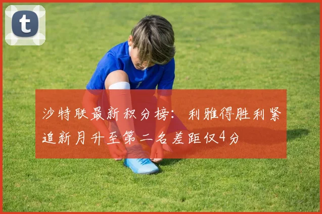 沙特联最新积分榜：利雅得胜利紧追新月升至第二名差距仅4分