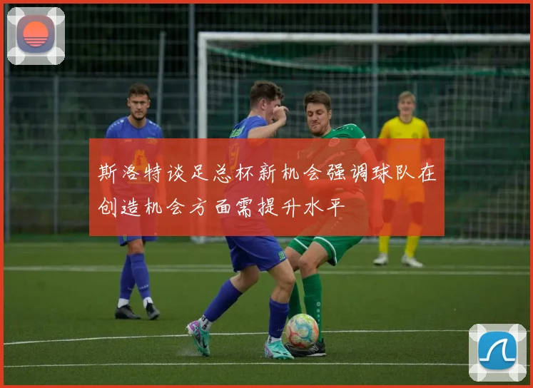 斯洛特谈足总杯新机会强调球队在创造机会方面需提升水平