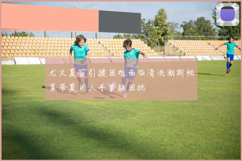 尤文夏窗引援困难面临清洗潮斯帕莱蒂夏训人手紧缺困扰