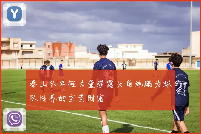 泰山队年轻力量崭露头角韩鹏为球队培养的宝贵财富
