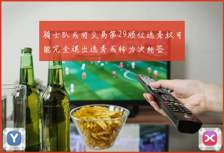 骑士队或将交易第29顺位选秀权可能完全退出选秀或转为次轮签