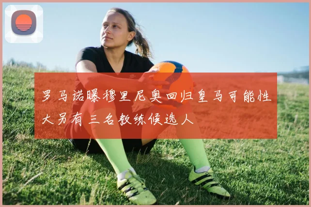 罗马诺曝穆里尼奥回归皇马可能性大另有三名教练候选人