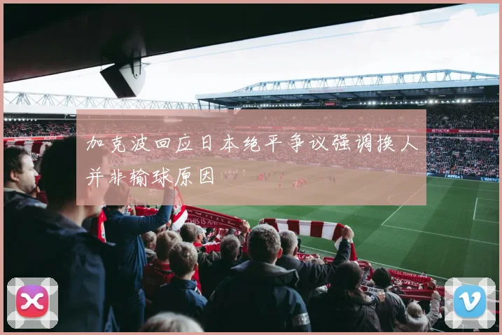加克波回应日本绝平争议强调换人并非输球原因