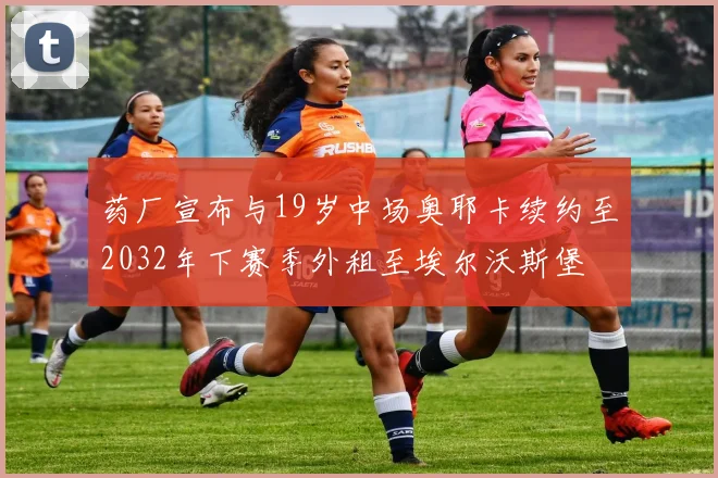 药厂宣布与19岁中场奥耶卡续约至2032年下赛季外租至埃尔沃斯堡