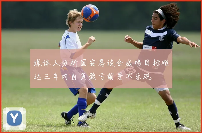 媒体人分析国安恳谈会成绩目标难达三年内自负盈亏前景不乐观