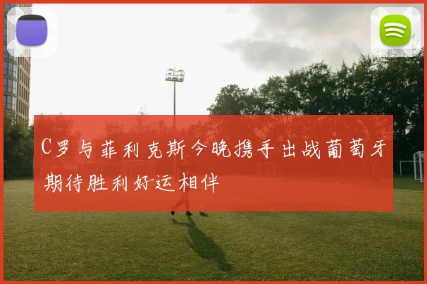 C罗与菲利克斯今晚携手出战葡萄牙期待胜利好运相伴