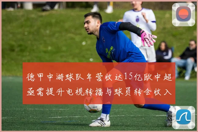 德甲中游球队年营收达15亿欧中超亟需提升电视转播与球员转会收入
