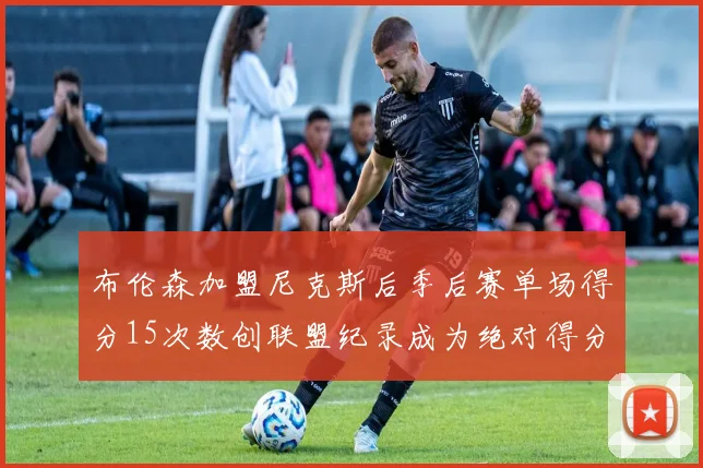 布伦森加盟尼克斯后季后赛单场得分15次数创联盟纪录成为绝对得分王
